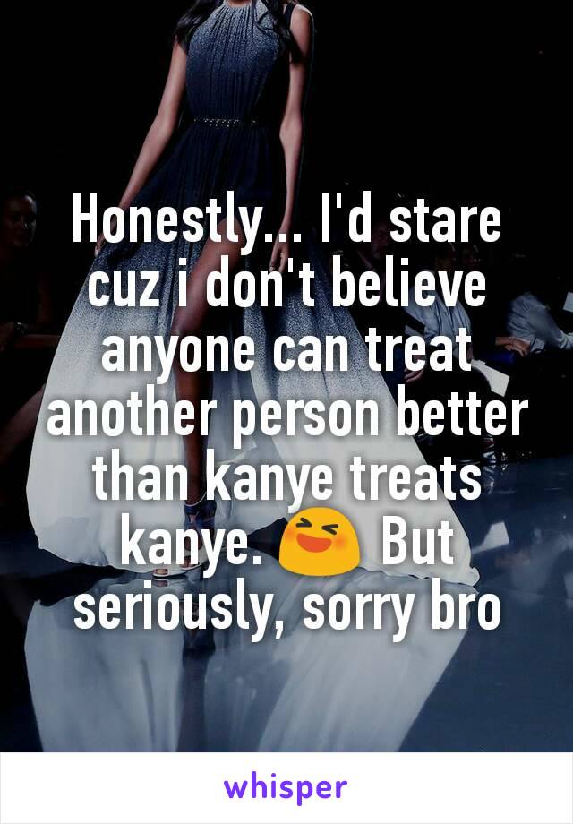 Honestly... I'd stare cuz i don't believe anyone can treat another person better than kanye treats kanye. 😆 But seriously, sorry bro