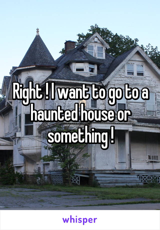 Right ! I want to go to a haunted house or something !