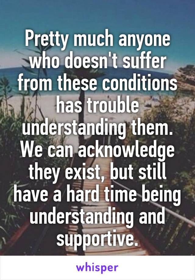Pretty much anyone who doesn't suffer from these conditions has trouble understanding them.
We can acknowledge they exist, but still have a hard time being understanding and supportive.