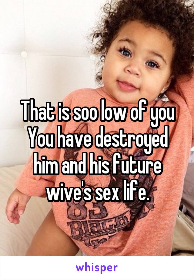
That is soo low of you
You have destroyed him and his future wive's sex life.