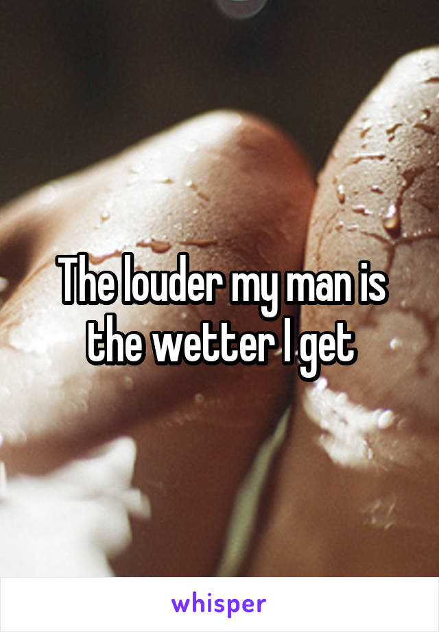 The louder my man is the wetter I get