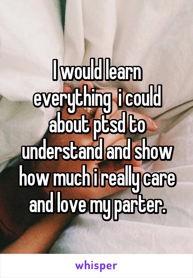 I would learn everything  i could about ptsd to understand and show how much i really care and love my parter.