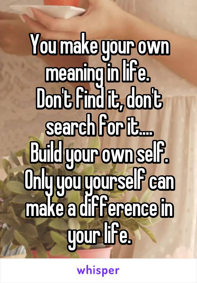 You make your own meaning in life. 
Don't find it, don't search for it....
Build your own self.
Only you yourself can make a difference in your life.