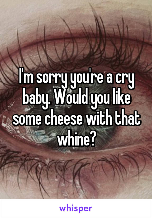 I'm sorry you're a cry baby. Would you like some cheese with that whine?