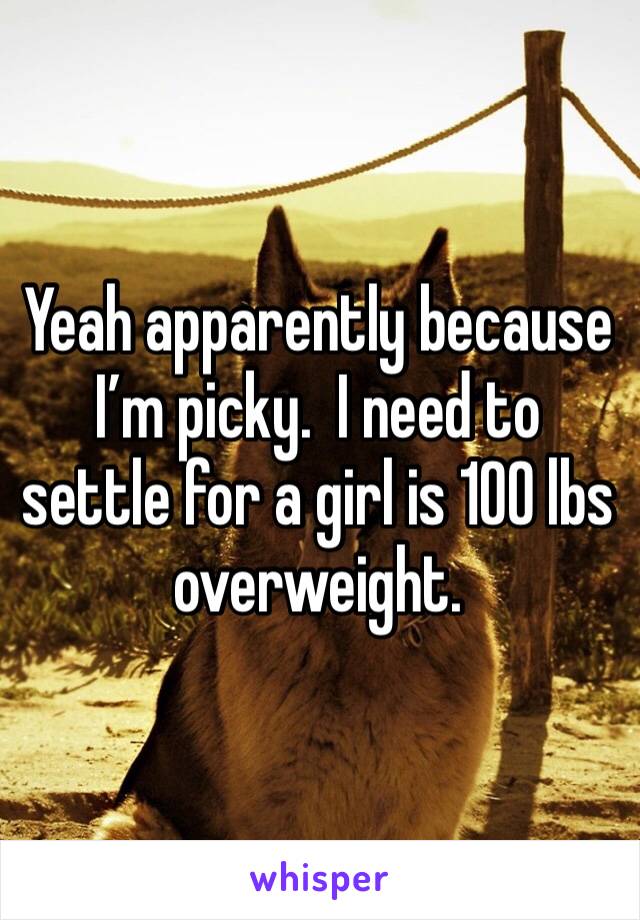 Yeah apparently because I’m picky.  I need to settle for a girl is 100 lbs overweight.