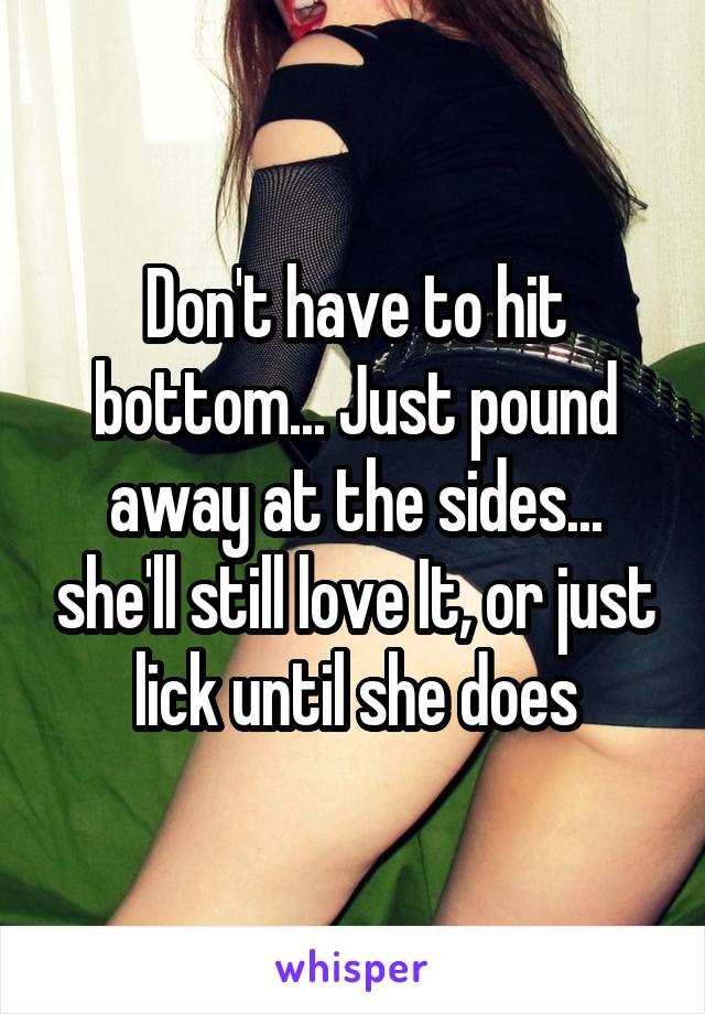 Don't have to hit bottom... Just pound away at the sides... she'll still love It, or just lick until she does
