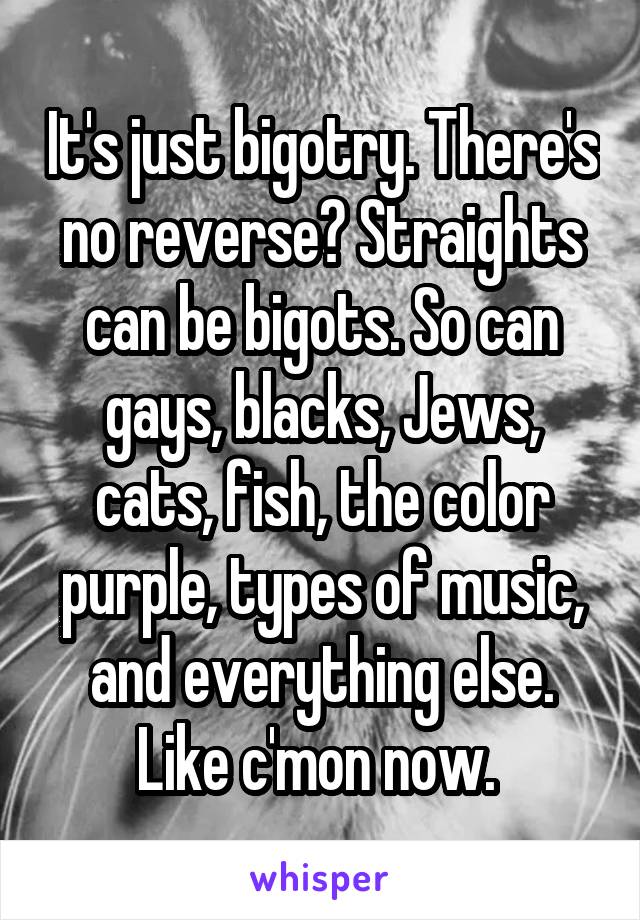 It's just bigotry. There's no reverse? Straights can be bigots. So can gays, blacks, Jews, cats, fish, the color purple, types of music, and everything else. Like c'mon now. 