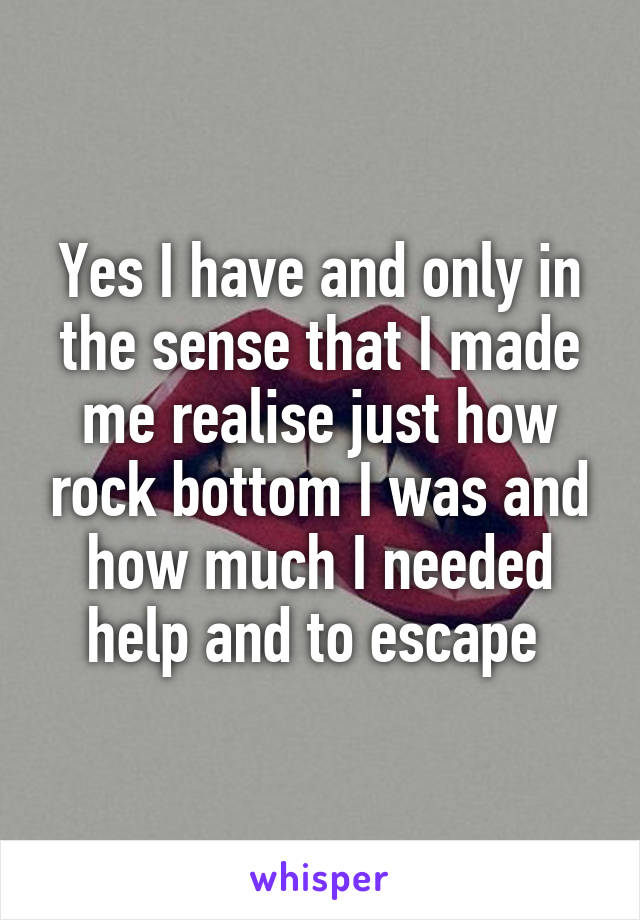 Yes I have and only in the sense that I made me realise just how rock bottom I was and how much I needed help and to escape 