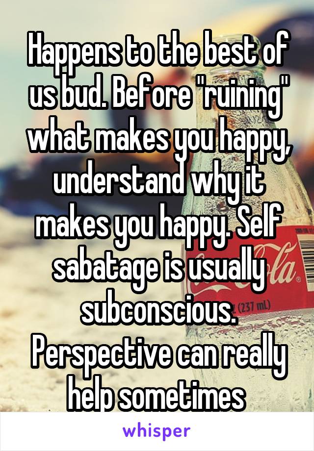Happens to the best of us bud. Before "ruining" what makes you happy, understand why it makes you happy. Self sabatage is usually subconscious. Perspective can really help sometimes 