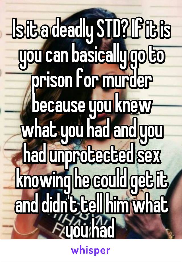 Is it a deadly STD? If it is you can basically go to prison for murder because you knew what you had and you had unprotected sex knowing he could get it and didn't tell him what you had 