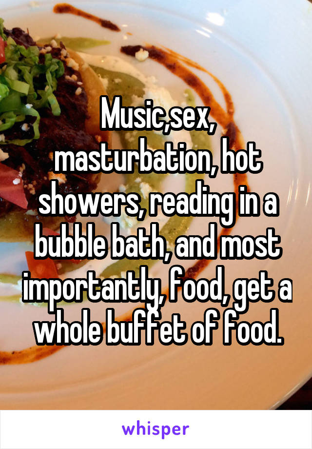 Music,sex, masturbation, hot showers, reading in a bubble bath, and most importantly, food, get a whole buffet of food.
