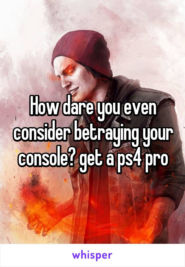 How dare you even consider betraying your console? get a ps4 pro