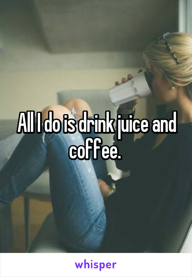 All I do is drink juice and coffee. 