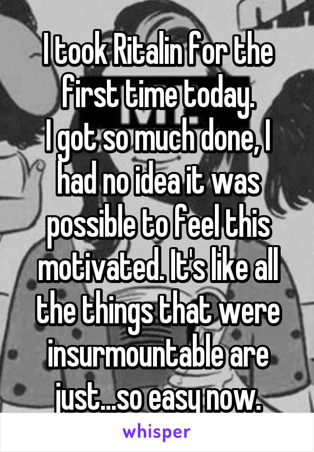 I took Ritalin for the first time today.
I got so much done, I had no idea it was possible to feel this motivated. It's like all the things that were insurmountable are just...so easy now.