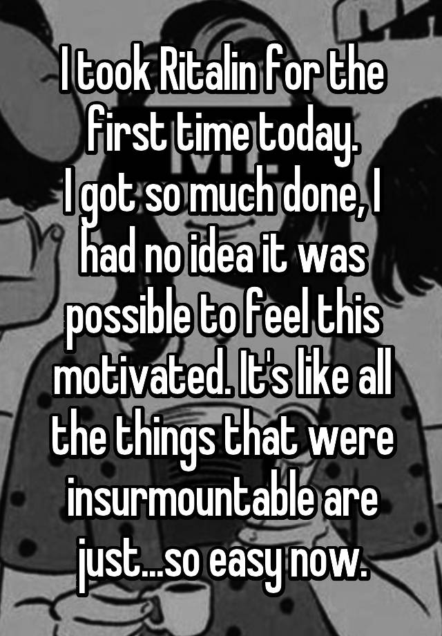 I took Ritalin for the first time today.
I got so much done, I had no idea it was possible to feel this motivated. It's like all the things that were insurmountable are just...so easy now.