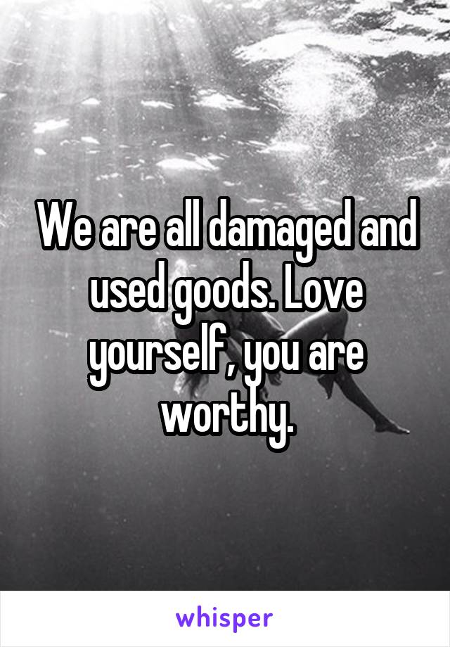 We are all damaged and used goods. Love yourself, you are worthy.