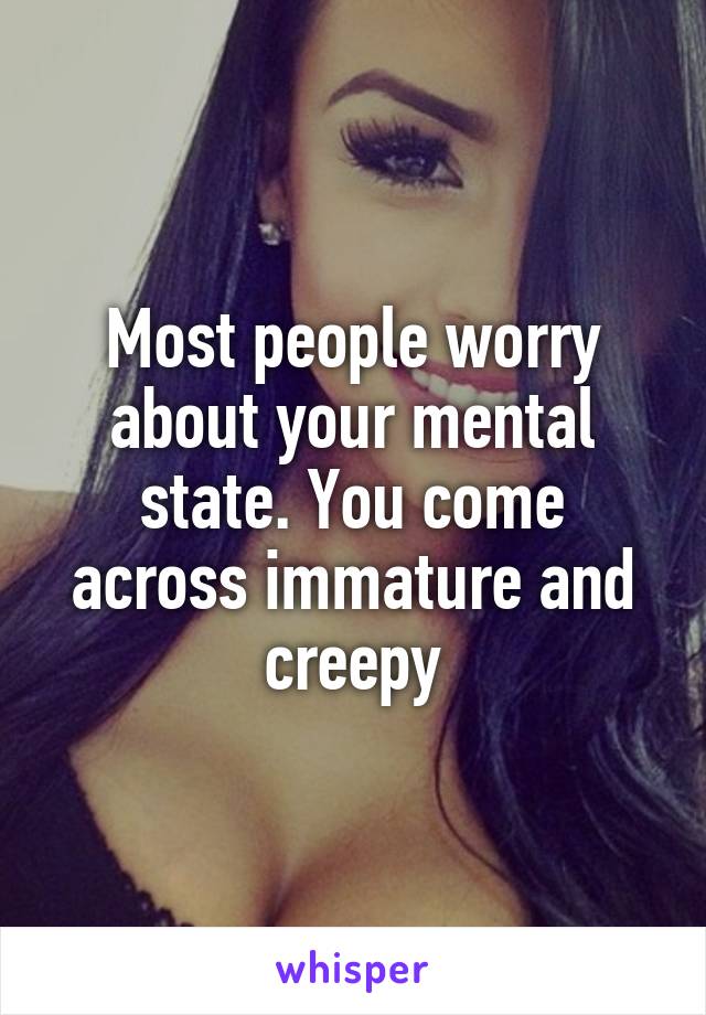 Most people worry about your mental state. You come across immature and creepy