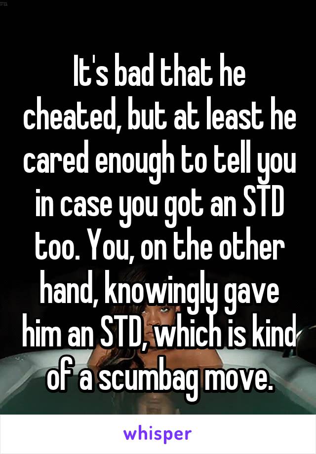 It's bad that he cheated, but at least he cared enough to tell you in case you got an STD too. You, on the other hand, knowingly gave him an STD, which is kind of a scumbag move.