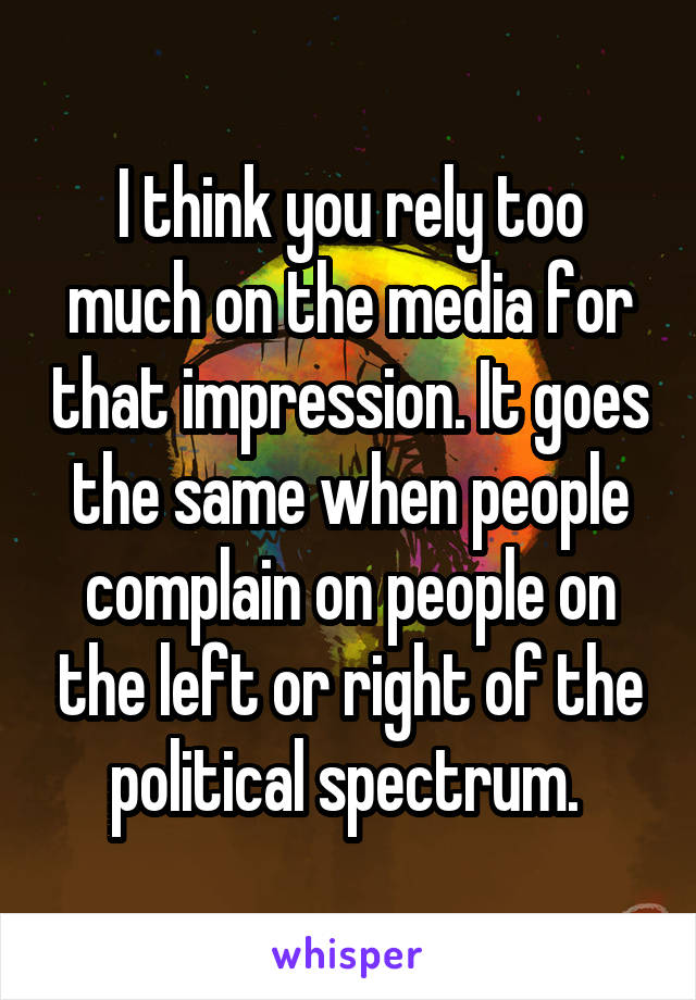 I think you rely too much on the media for that impression. It goes the same when people complain on people on the left or right of the political spectrum. 