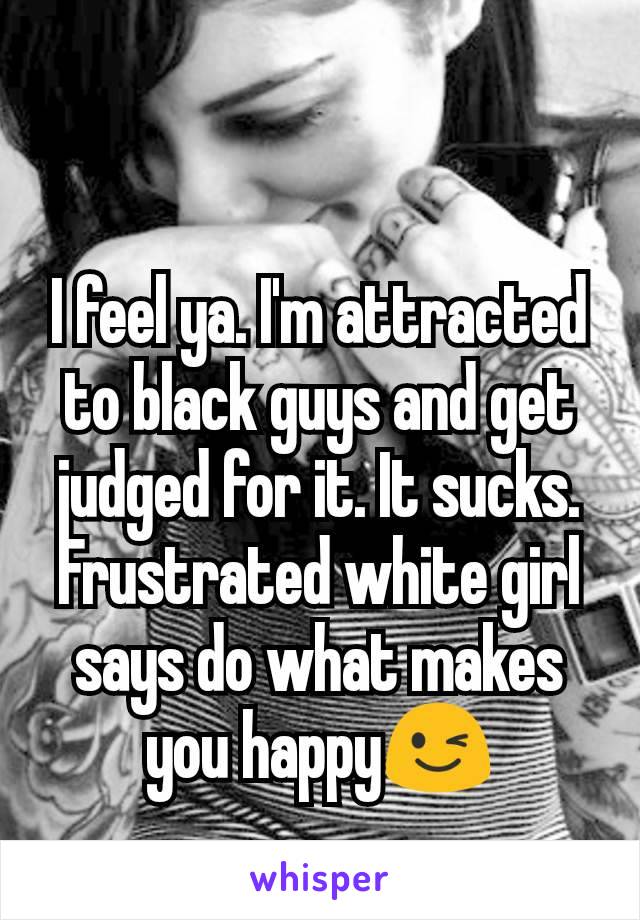 I feel ya. I'm attracted to black guys and get judged for it. It sucks. Frustrated white girl says do what makes you happy😉