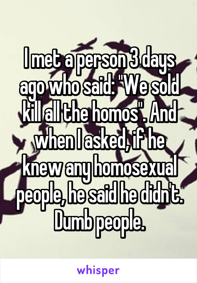 I met a person 3 days ago who said: "We sold kill all the homos". And when I asked, if he knew any homosexual people, he said he didn't. Dumb people.