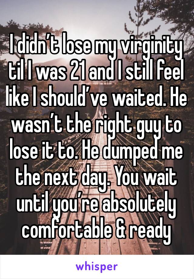 I didn’t lose my virginity til I was 21 and I still feel like I should’ve waited. He wasn’t the right guy to lose it to. He dumped me the next day. You wait until you’re absolutely comfortable & ready