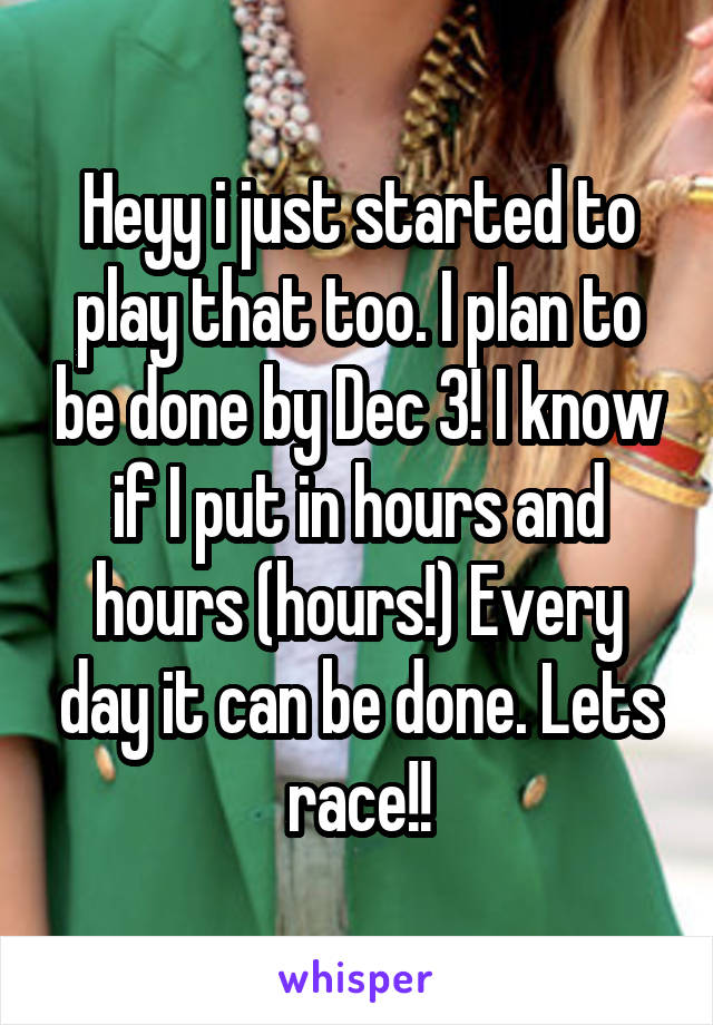 Heyy i just started to play that too. I plan to be done by Dec 3! I know if I put in hours and hours (hours!) Every day it can be done. Lets race!!