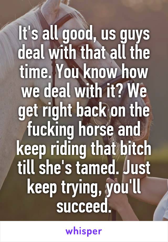 It's all good, us guys deal with that all the time. You know how we deal with it? We get right back on the fucking horse and keep riding that bitch till she's tamed. Just keep trying, you'll succeed.