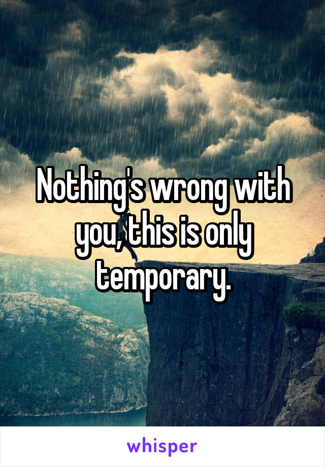 Nothing's wrong with you, this is only temporary.