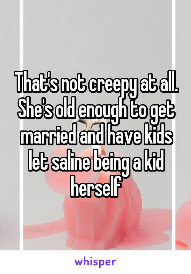 That's not creepy at all. She's old enough to get married and have kids let saline being a kid herself