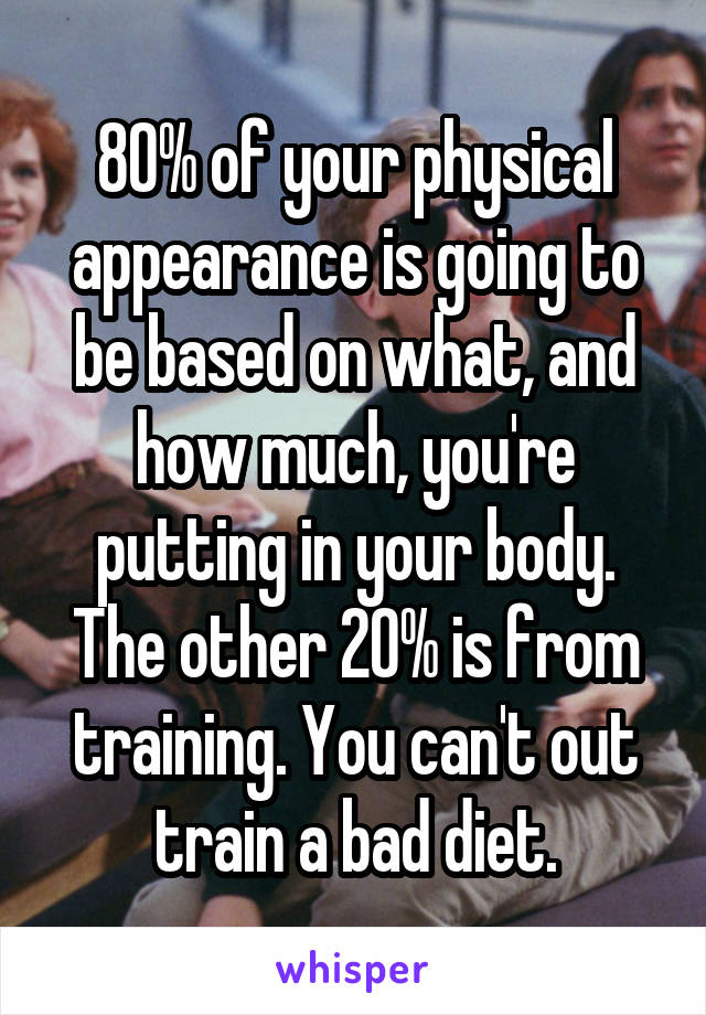 80% of your physical appearance is going to be based on what, and how much, you're putting in your body. The other 20% is from training. You can't out train a bad diet.