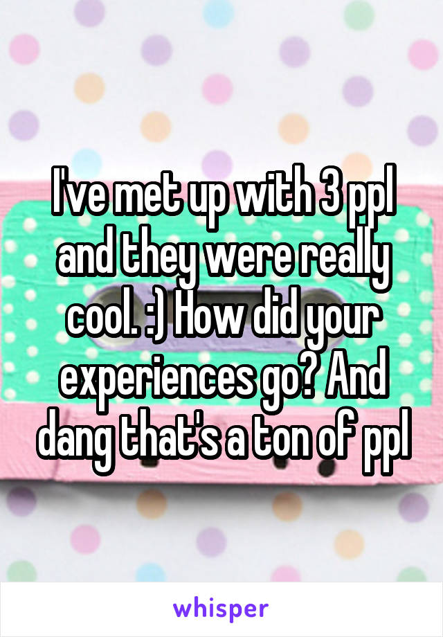 I've met up with 3 ppl and they were really cool. :) How did your experiences go? And dang that's a ton of ppl