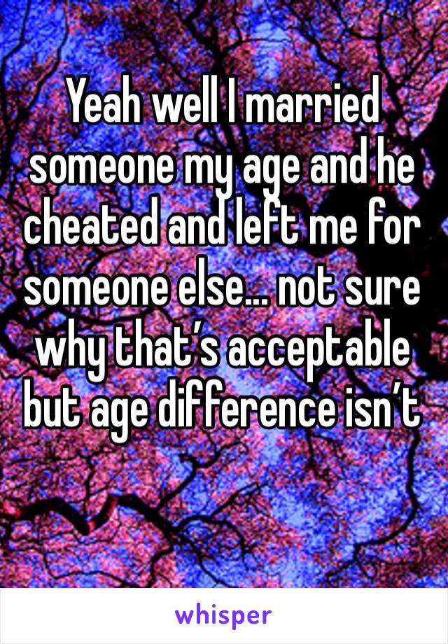 Yeah well I married someone my age and he cheated and left me for someone else... not sure why that’s acceptable but age difference isn’t 