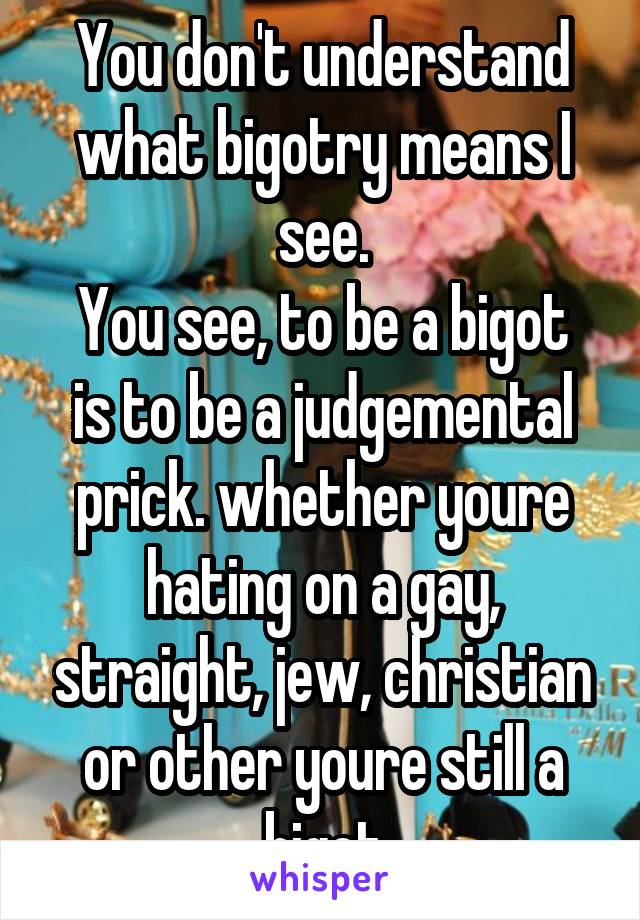 You don't understand what bigotry means I see.
You see, to be a bigot is to be a judgemental prick. whether youre hating on a gay, straight, jew, christian or other youre still a bigot