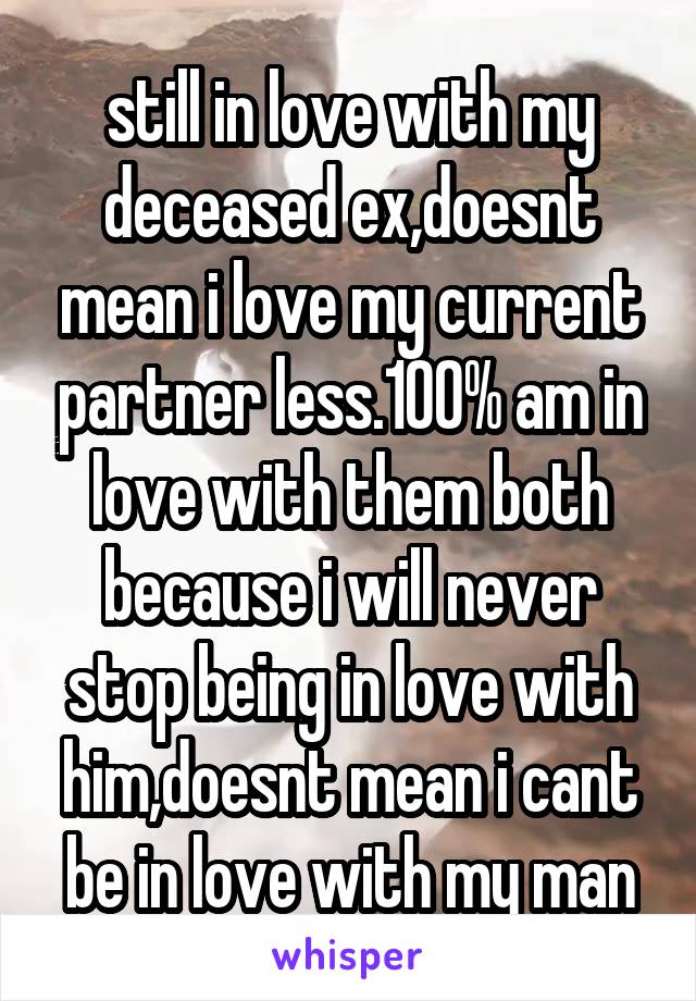 still in love with my deceased ex,doesnt mean i love my current partner less.100% am in love with them both because i will never stop being in love with him,doesnt mean i cant be in love with my man