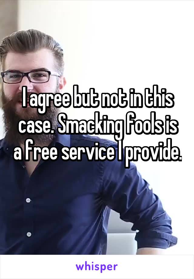 I agree but not in this case. Smacking fools is a free service I provide. 