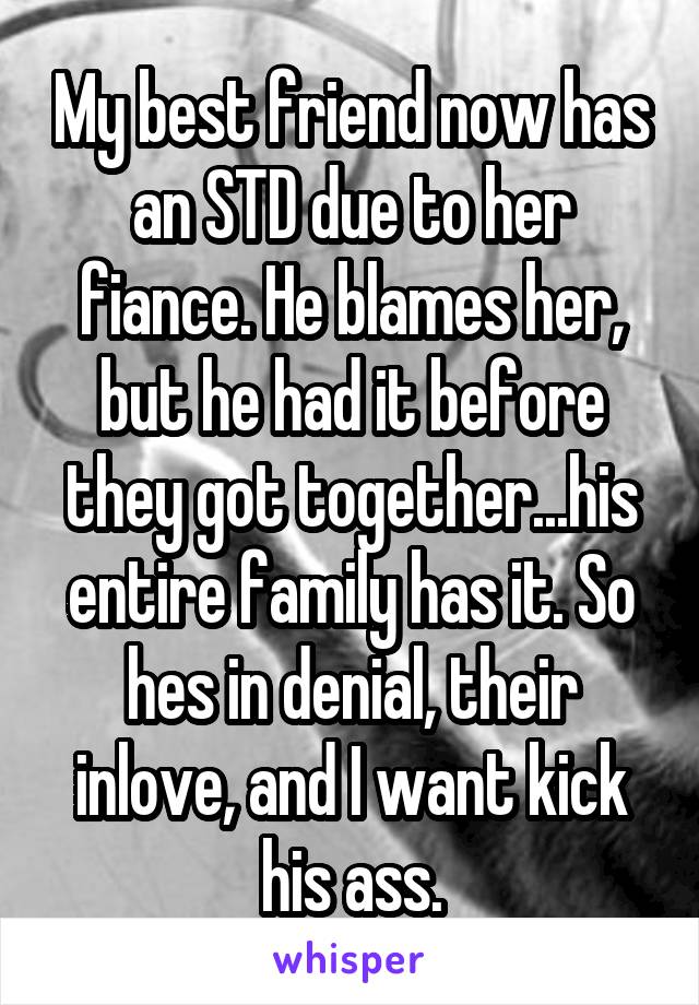 My best friend now has an STD due to her fiance. He blames her, but he had it before they got together...his entire family has it. So hes in denial, their inlove, and I want kick his ass.