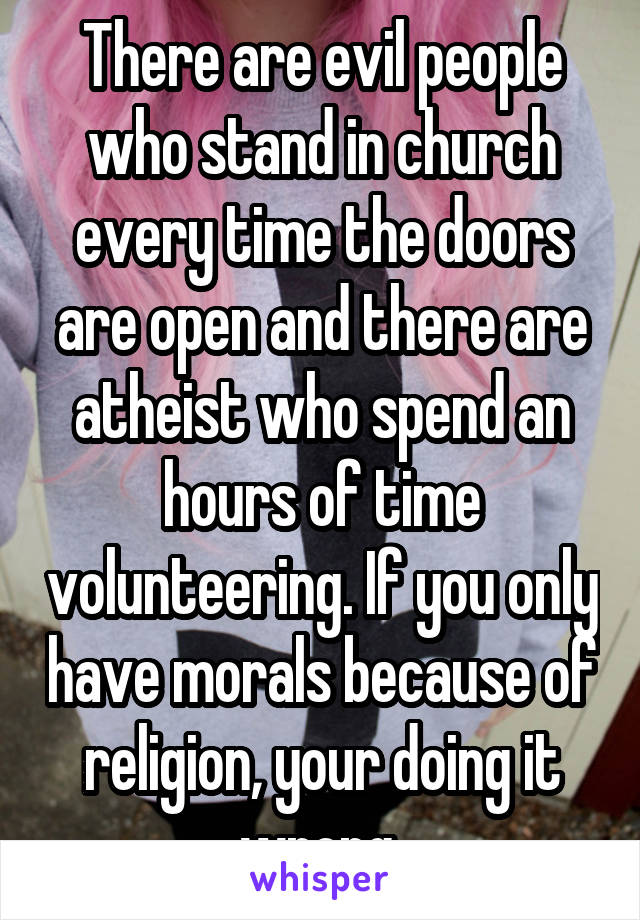 There are evil people who stand in church every time the doors are open and there are atheist who spend an hours of time volunteering. If you only have morals because of religion, your doing it wrong 