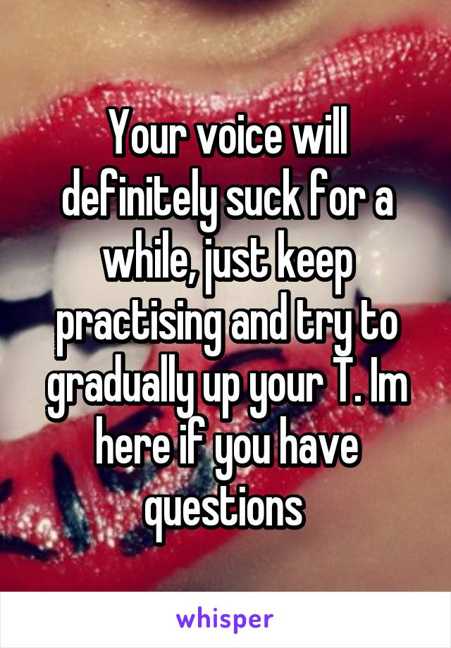 Your voice will definitely suck for a while, just keep practising and try to gradually up your T. Im here if you have questions 