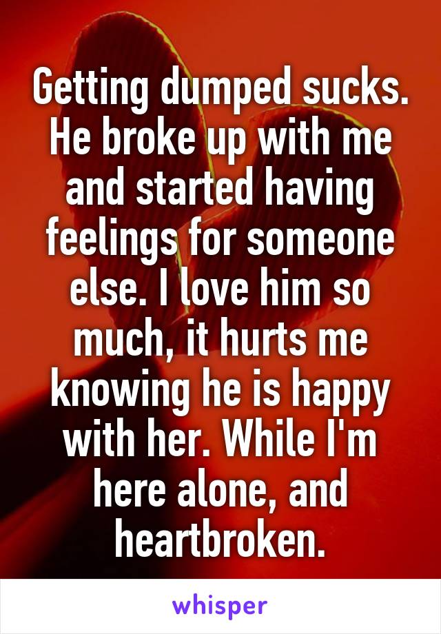 Getting dumped sucks.
He broke up with me and started having feelings for someone else. I love him so much, it hurts me knowing he is happy with her. While I'm here alone, and heartbroken.