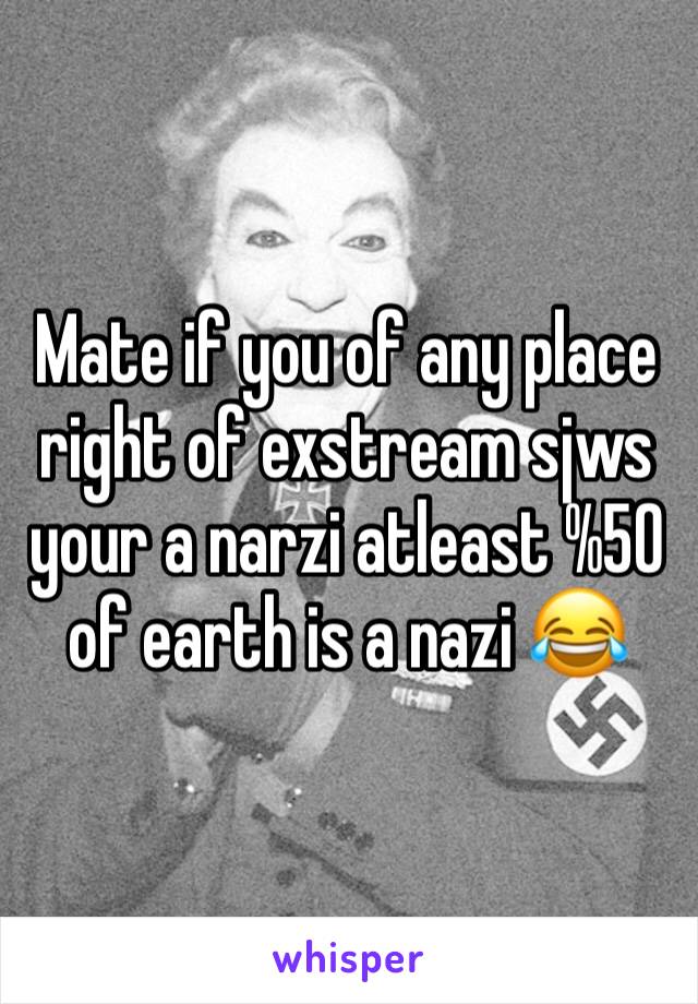 Mate if you of any place right of exstream sjws your a narzi atleast %50 of earth is a nazi 😂