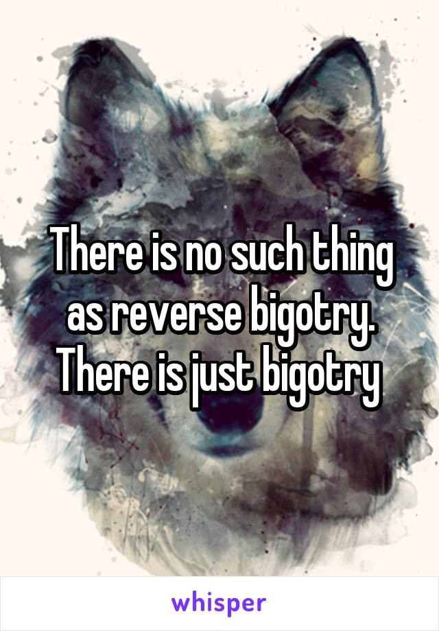There is no such thing as reverse bigotry. There is just bigotry 