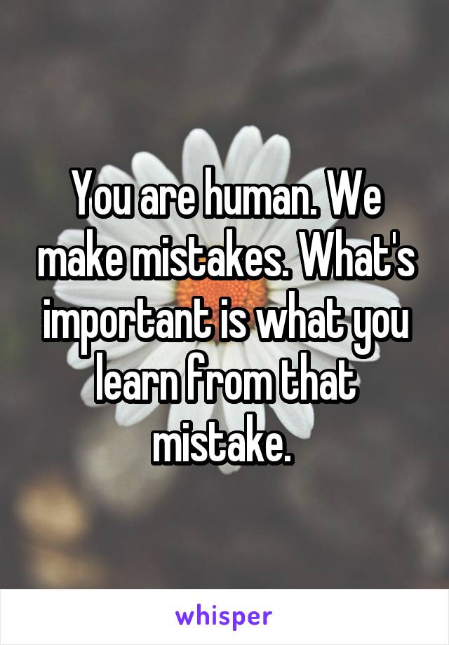 You are human. We make mistakes. What's important is what you learn from that mistake. 