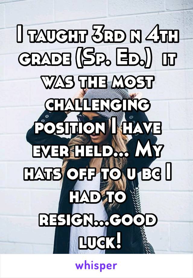 I taught 3rd n 4th grade (Sp. Ed.)  it was the most challenging position I have ever held... My hats off to u bc I had to resign...good
  luck! 