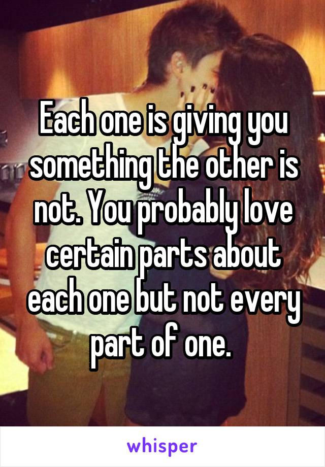 Each one is giving you something the other is not. You probably love certain parts about each one but not every part of one. 