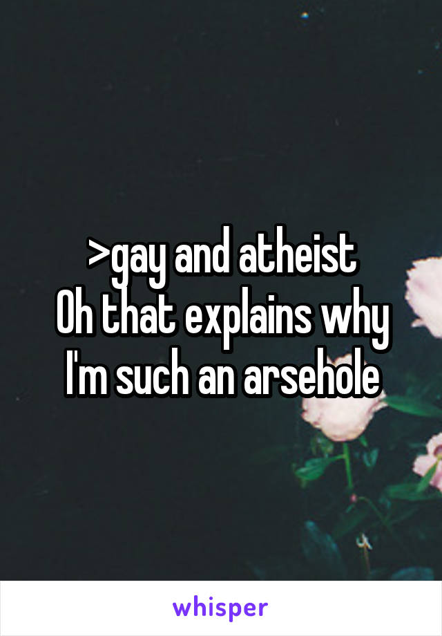 >gay and atheist
Oh that explains why I'm such an arsehole