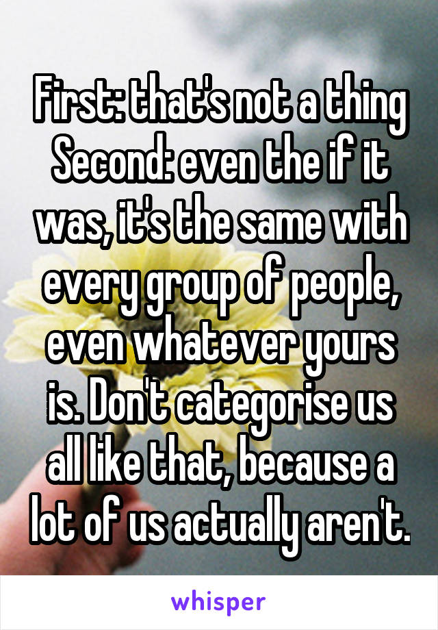 First: that's not a thing
Second: even the if it was, it's the same with every group of people, even whatever yours is. Don't categorise us all like that, because a lot of us actually aren't.