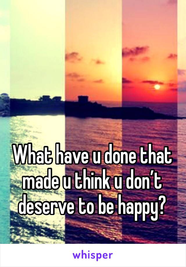 What have u done that made u think u don’t deserve to be happy? 