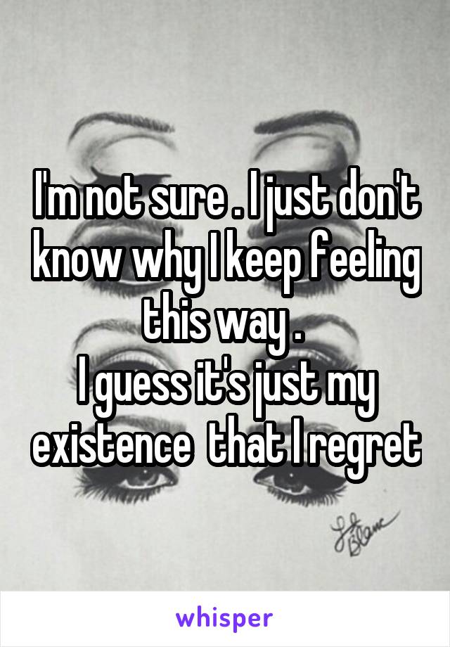 I'm not sure . I just don't know why I keep feeling this way . 
I guess it's just my existence  that I regret