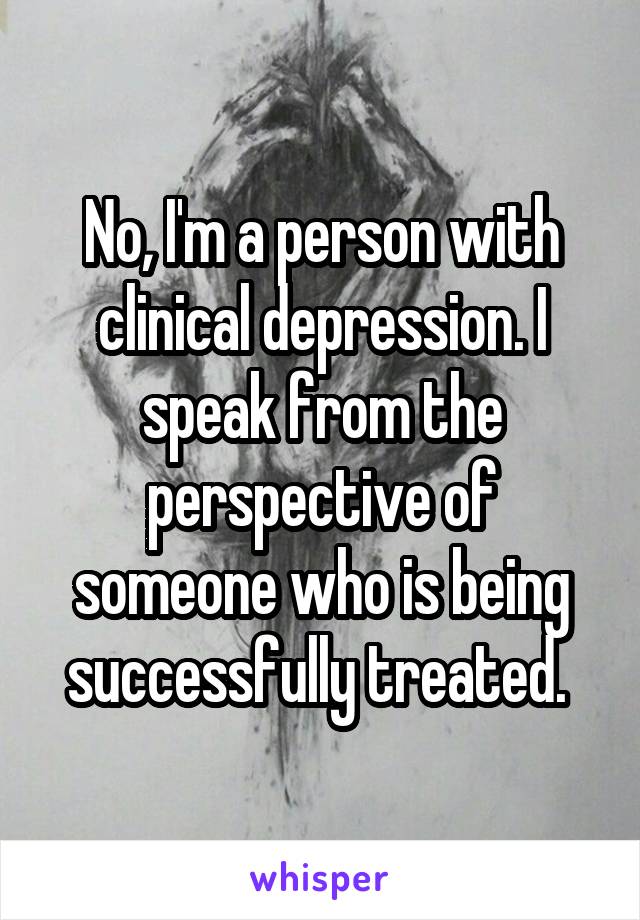 No, I'm a person with clinical depression. I speak from the perspective of someone who is being successfully treated. 